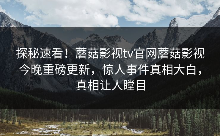 探秘速看！蘑菇影视tv官网蘑菇影视今晚重磅更新，惊人事件真相大白，真相让人瞠目