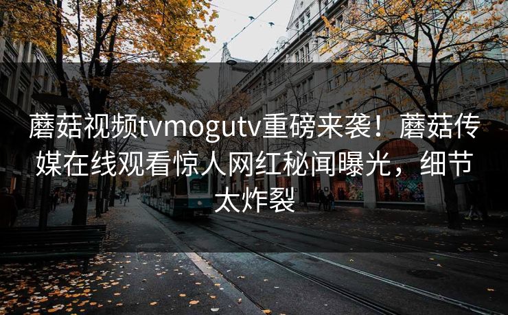 蘑菇视频tvmogutv重磅来袭！蘑菇传媒在线观看惊人网红秘闻曝光，细节太炸裂