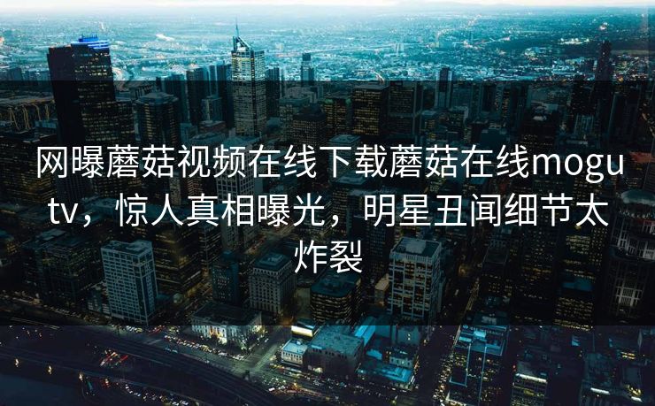 网曝蘑菇视频在线下载蘑菇在线mogutv，惊人真相曝光，明星丑闻细节太炸裂