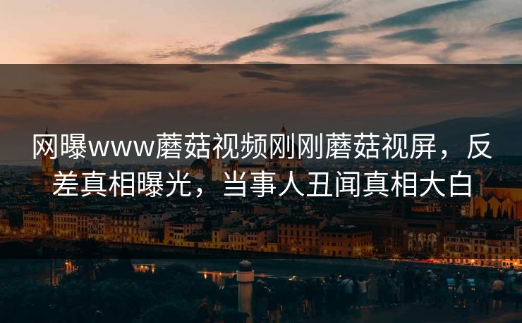 网曝www蘑菇视频刚刚蘑菇视屏，反差真相曝光，当事人丑闻真相大白