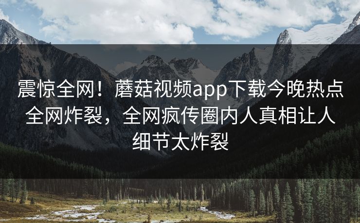 震惊全网！蘑菇视频app下载今晚热点全网炸裂，全网疯传圈内人真相让人细节太炸裂