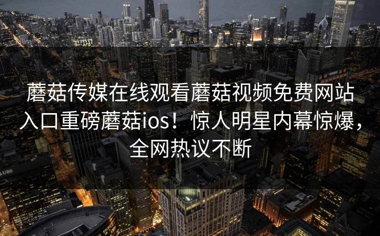 蘑菇传媒在线观看蘑菇视频免费网站入口重磅蘑菇ios！惊人明星内幕惊爆，全网热议不断