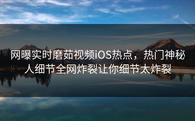 网曝实时磨茹视频iOS热点，热门神秘人细节全网炸裂让你细节太炸裂