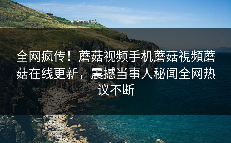 全网疯传！蘑菇视频手机蘑菇視頻蘑菇在线更新，震撼当事人秘闻全网热议不断