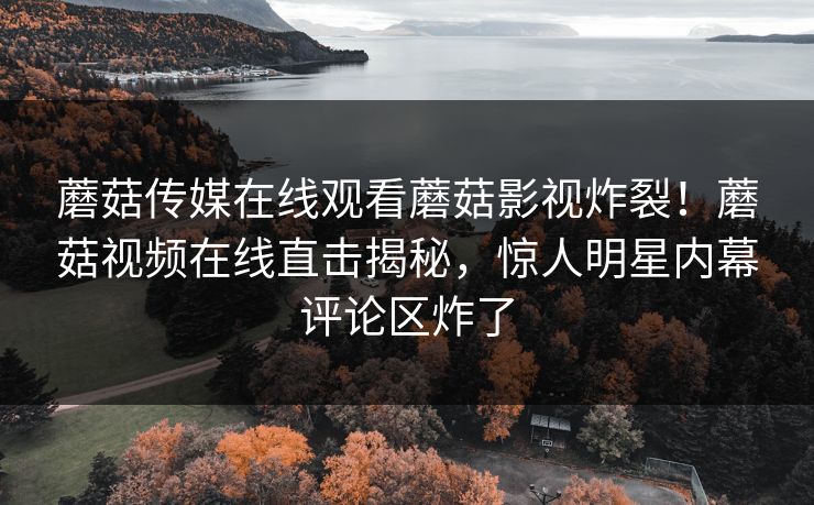 蘑菇传媒在线观看蘑菇影视炸裂！蘑菇视频在线直击揭秘，惊人明星内幕评论区炸了