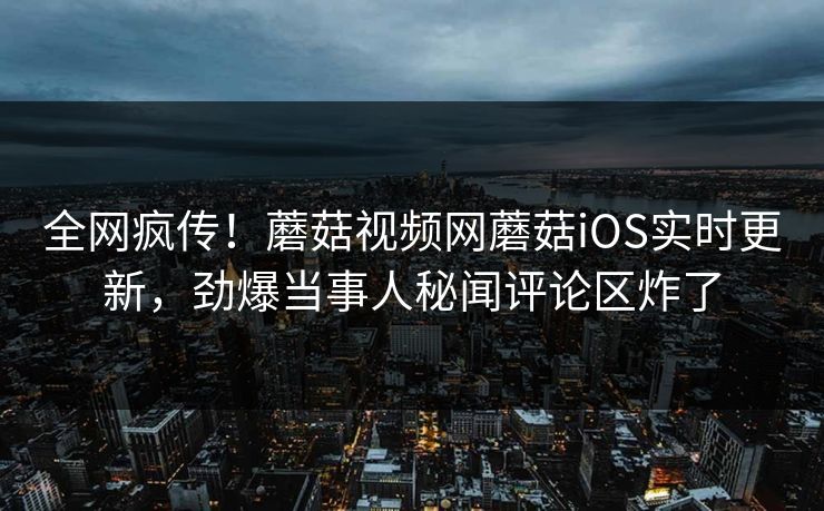 全网疯传！蘑菇视频网蘑菇iOS实时更新，劲爆当事人秘闻评论区炸了