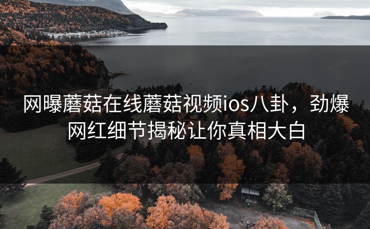 网曝蘑菇在线蘑菇视频ios八卦，劲爆网红细节揭秘让你真相大白