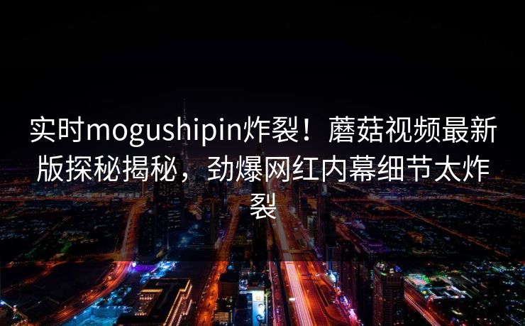 实时mogushipin炸裂！蘑菇视频最新版探秘揭秘，劲爆网红内幕细节太炸裂