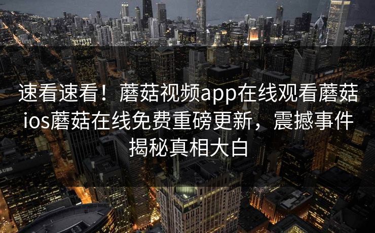 速看速看！蘑菇视频app在线观看蘑菇ios蘑菇在线免费重磅更新，震撼事件揭秘真相大白