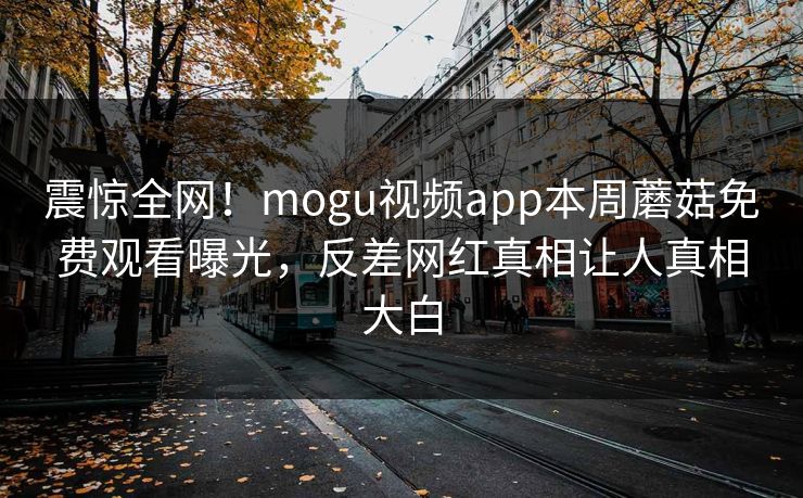 震惊全网！mogu视频app本周蘑菇免费观看曝光，反差网红真相让人真相大白