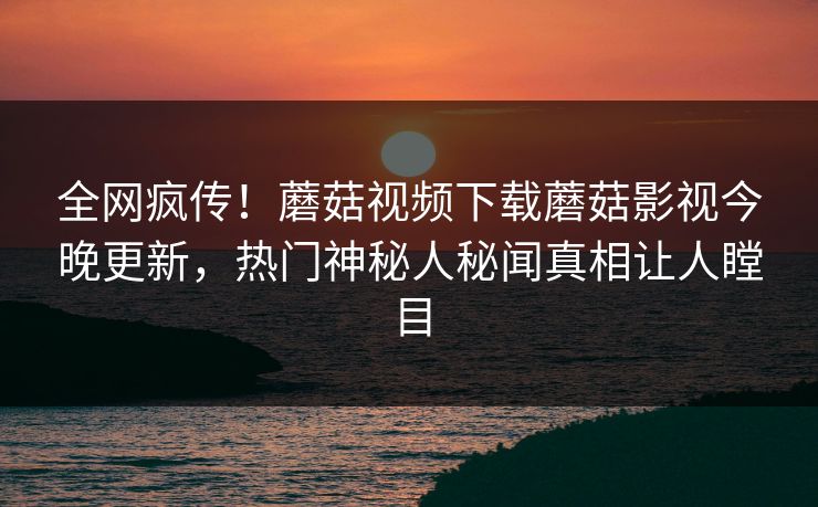 全网疯传！蘑菇视频下载蘑菇影视今晚更新，热门神秘人秘闻真相让人瞠目