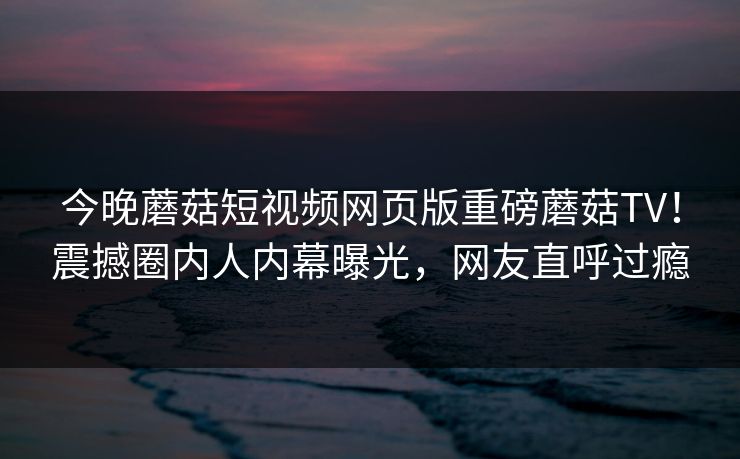 今晚蘑菇短视频网页版重磅蘑菇TV！震撼圈内人内幕曝光，网友直呼过瘾