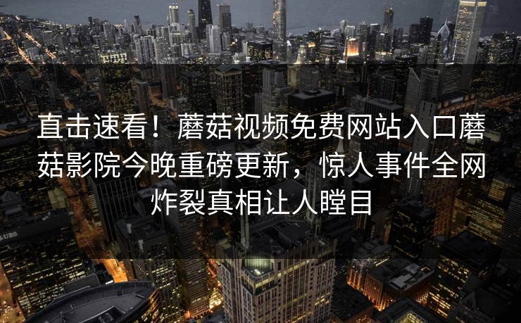直击速看！蘑菇视频免费网站入口蘑菇影院今晚重磅更新，惊人事件全网炸裂真相让人瞠目