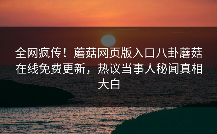 全网疯传！蘑菇网页版入口八卦蘑菇在线免费更新，热议当事人秘闻真相大白