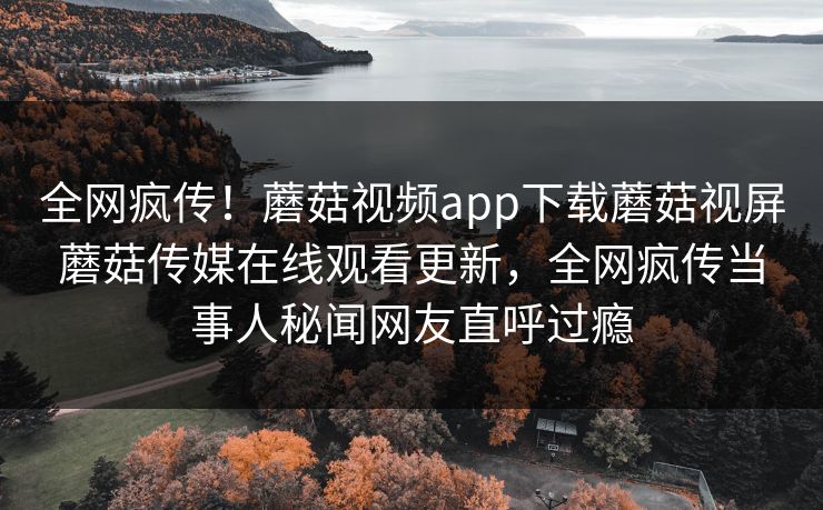 全网疯传！蘑菇视频app下载蘑菇视屏蘑菇传媒在线观看更新，全网疯传当事人秘闻网友直呼过瘾