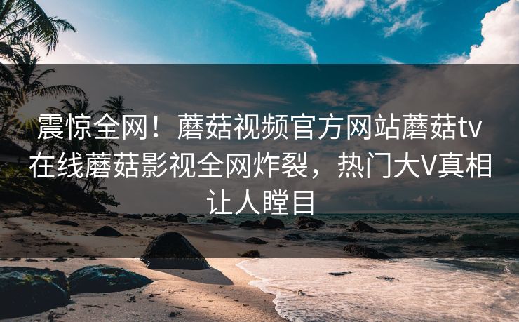 震惊全网！蘑菇视频官方网站蘑菇tv在线蘑菇影视全网炸裂，热门大V真相让人瞠目