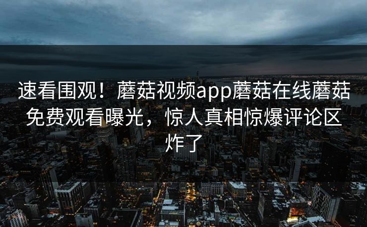速看围观！蘑菇视频app蘑菇在线蘑菇免费观看曝光，惊人真相惊爆评论区炸了
