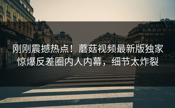 刚刚震撼热点！蘑菇视频最新版独家惊爆反差圈内人内幕，细节太炸裂