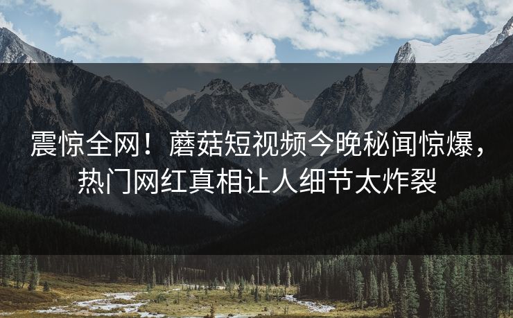 震惊全网！蘑菇短视频今晚秘闻惊爆，热门网红真相让人细节太炸裂