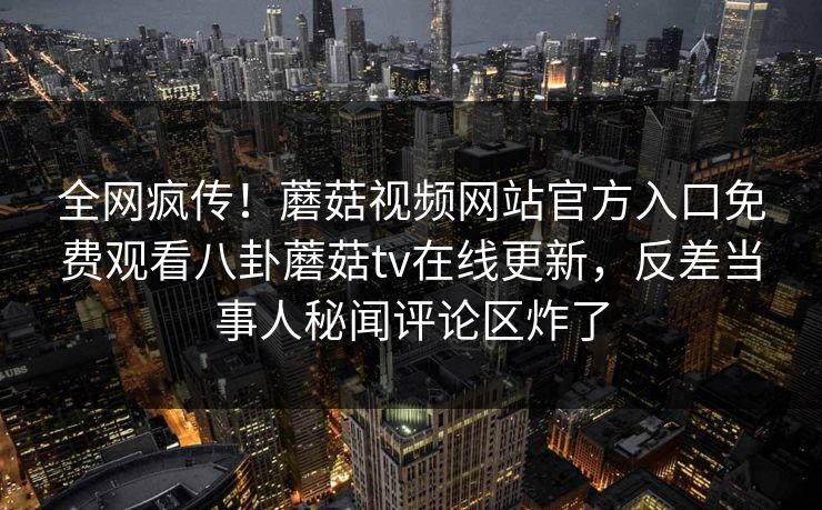 全网疯传！蘑菇视频网站官方入口免费观看八卦蘑菇tv在线更新，反差当事人秘闻评论区炸了