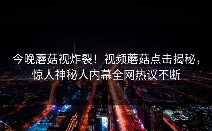 今晚蘑菇视炸裂！视频蘑菇点击揭秘，惊人神秘人内幕全网热议不断