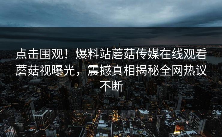 点击围观！爆料站蘑菇传媒在线观看蘑菇视曝光，震撼真相揭秘全网热议不断