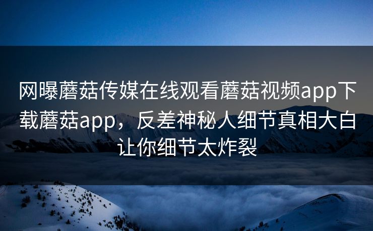 网曝蘑菇传媒在线观看蘑菇视频app下载蘑菇app，反差神秘人细节真相大白让你细节太炸裂
