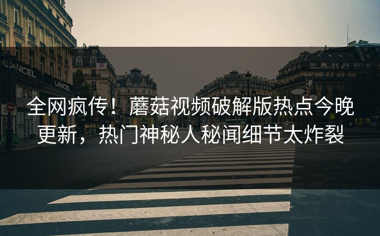 全网疯传！蘑菇视频破解版热点今晚更新，热门神秘人秘闻细节太炸裂