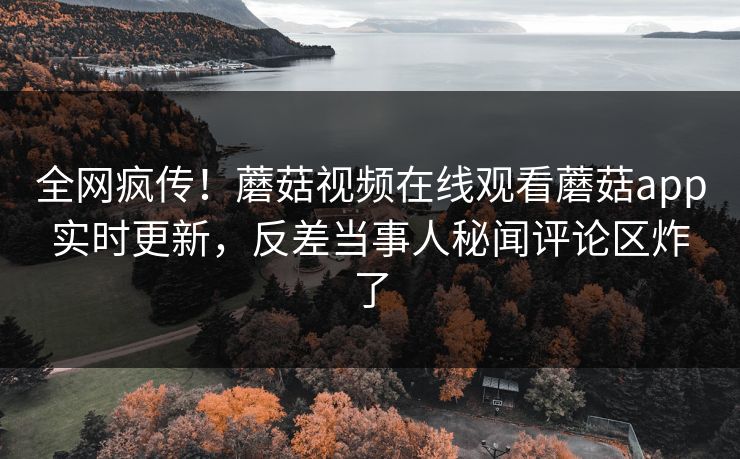 全网疯传！蘑菇视频在线观看蘑菇app实时更新，反差当事人秘闻评论区炸了
