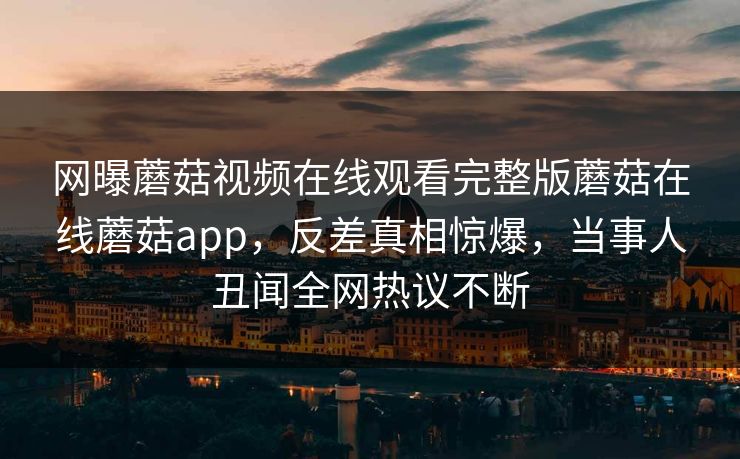 网曝蘑菇视频在线观看完整版蘑菇在线蘑菇app，反差真相惊爆，当事人丑闻全网热议不断