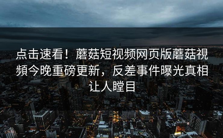 点击速看！蘑菇短视频网页版蘑菇視頻今晚重磅更新，反差事件曝光真相让人瞠目