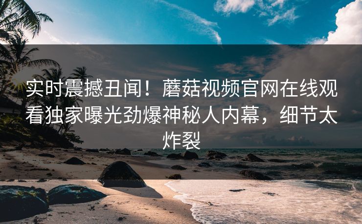 实时震撼丑闻！蘑菇视频官网在线观看独家曝光劲爆神秘人内幕，细节太炸裂