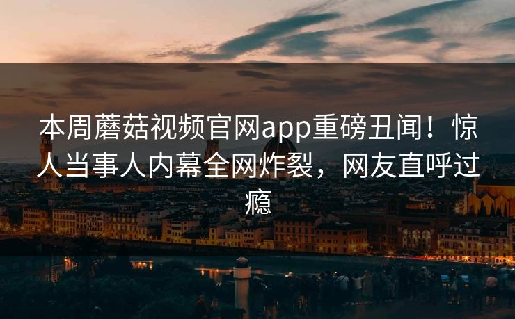 本周蘑菇视频官网app重磅丑闻！惊人当事人内幕全网炸裂，网友直呼过瘾