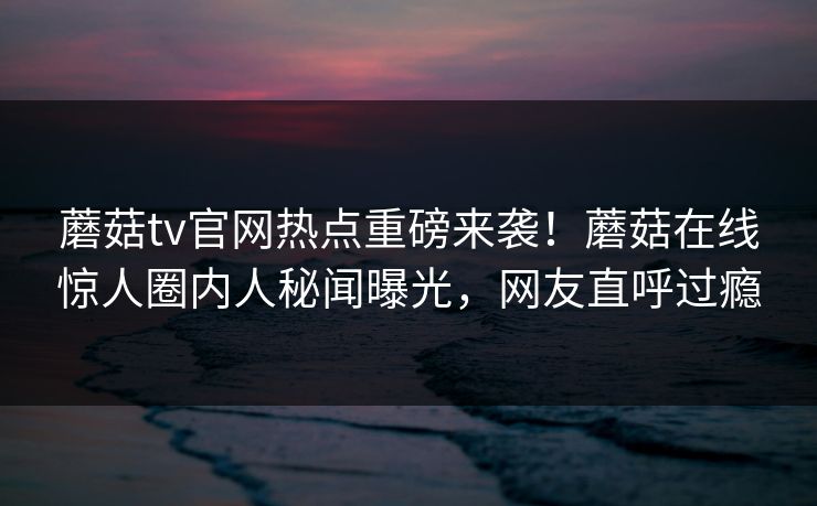 蘑菇tv官网热点重磅来袭！蘑菇在线惊人圈内人秘闻曝光，网友直呼过瘾