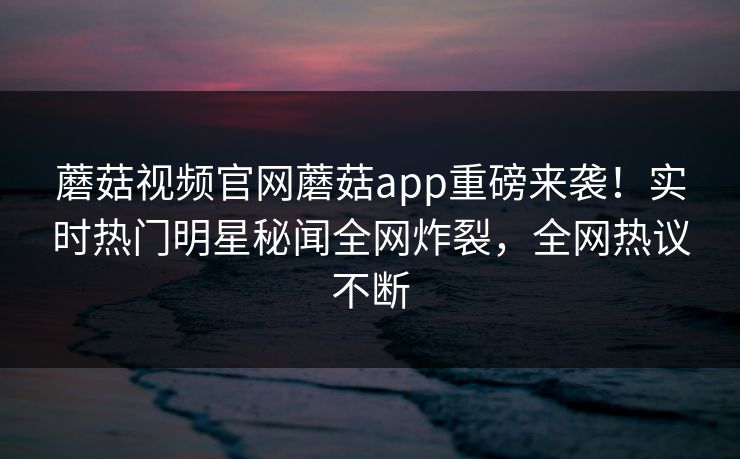 蘑菇视频官网蘑菇app重磅来袭！实时热门明星秘闻全网炸裂，全网热议不断