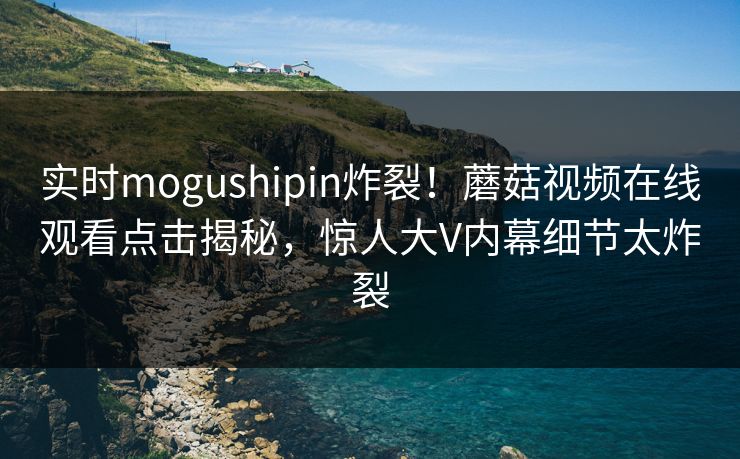 实时mogushipin炸裂！蘑菇视频在线观看点击揭秘，惊人大V内幕细节太炸裂