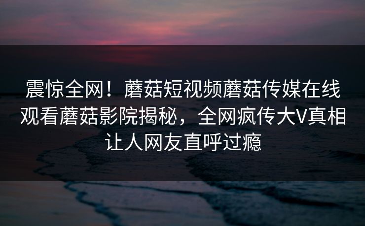 震惊全网！蘑菇短视频蘑菇传媒在线观看蘑菇影院揭秘，全网疯传大V真相让人网友直呼过瘾