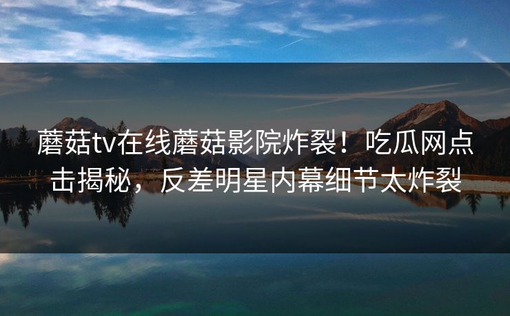 蘑菇tv在线蘑菇影院炸裂！吃瓜网点击揭秘，反差明星内幕细节太炸裂