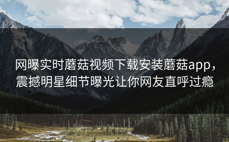 网曝实时蘑菇视频下载安装蘑菇app，震撼明星细节曝光让你网友直呼过瘾