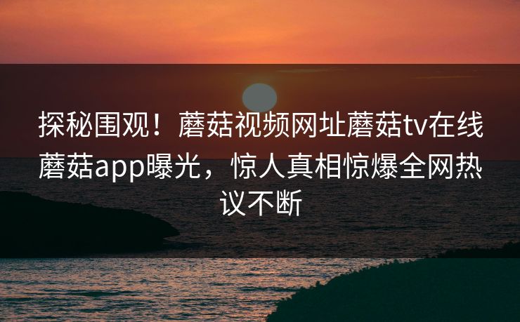 探秘围观！蘑菇视频网址蘑菇tv在线蘑菇app曝光，惊人真相惊爆全网热议不断