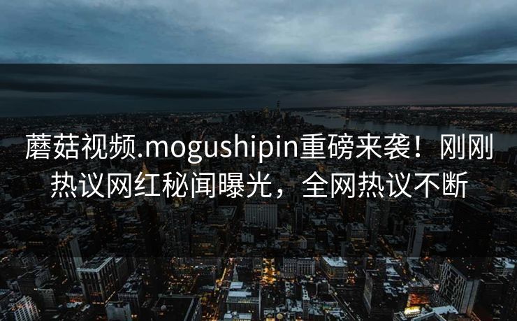 蘑菇视频.mogushipin重磅来袭！刚刚热议网红秘闻曝光，全网热议不断