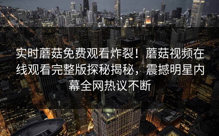 实时蘑菇免费观看炸裂！蘑菇视频在线观看完整版探秘揭秘，震撼明星内幕全网热议不断