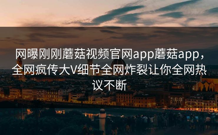 网曝刚刚蘑菇视频官网app蘑菇app，全网疯传大V细节全网炸裂让你全网热议不断
