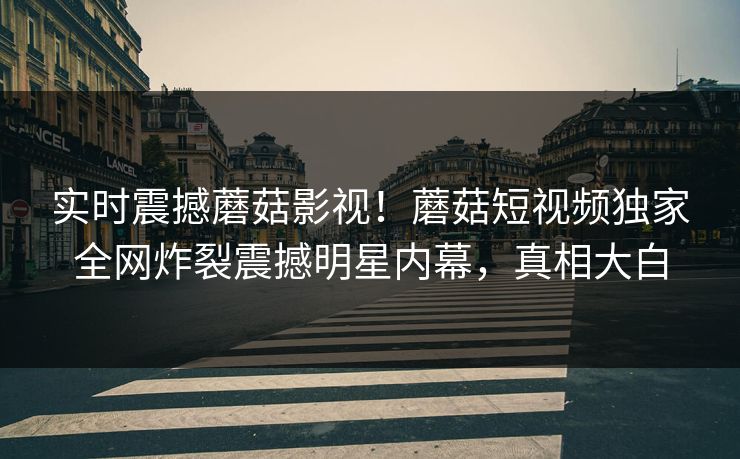 实时震撼蘑菇影视！蘑菇短视频独家全网炸裂震撼明星内幕，真相大白