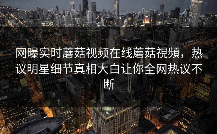 网曝实时蘑菇视频在线蘑菇視頻，热议明星细节真相大白让你全网热议不断