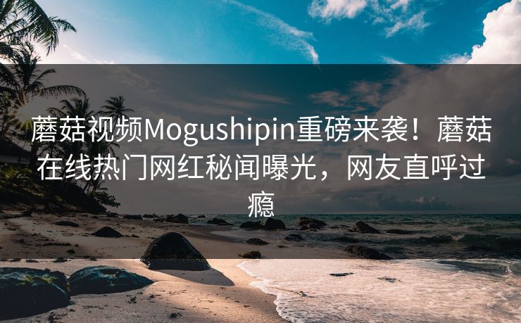 蘑菇视频Mogushipin重磅来袭！蘑菇在线热门网红秘闻曝光，网友直呼过瘾