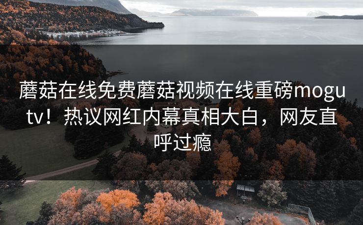 蘑菇在线免费蘑菇视频在线重磅mogutv！热议网红内幕真相大白，网友直呼过瘾
