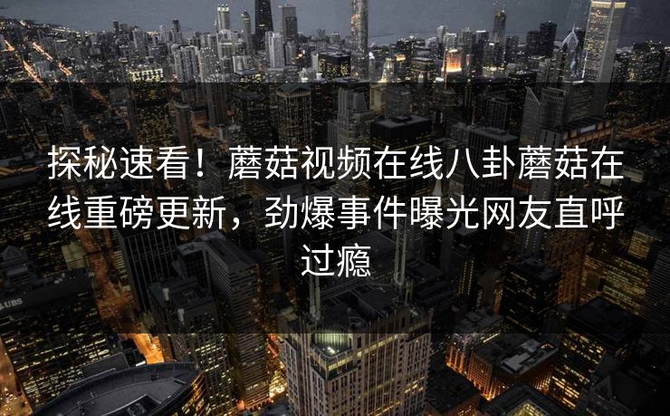 探秘速看！蘑菇视频在线八卦蘑菇在线重磅更新，劲爆事件曝光网友直呼过瘾