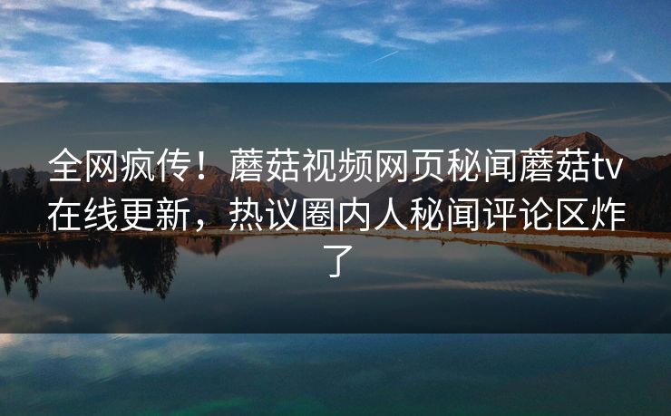 全网疯传！蘑菇视频网页秘闻蘑菇tv在线更新，热议圈内人秘闻评论区炸了