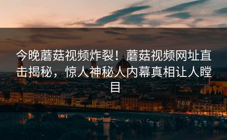 今晚蘑菇视频炸裂！蘑菇视频网址直击揭秘，惊人神秘人内幕真相让人瞠目